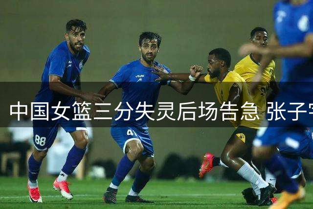 中国女篮三分失灵后场告急 张子宇独扛进攻大旗难掩危机