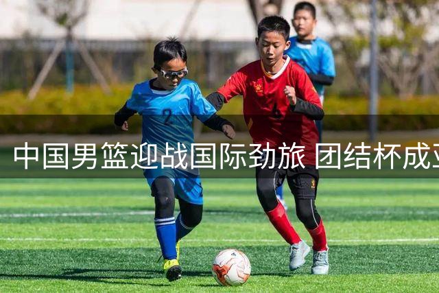 中国男篮迎战国际劲旅 团结杯成亚运前最后试金石
