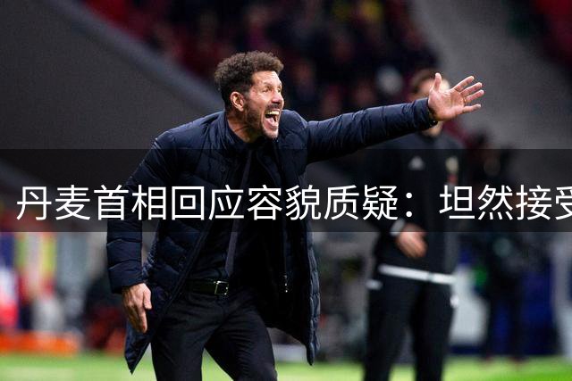 丹麦首相回应容貌质疑：坦然接受自然衰老，拒绝医美建议