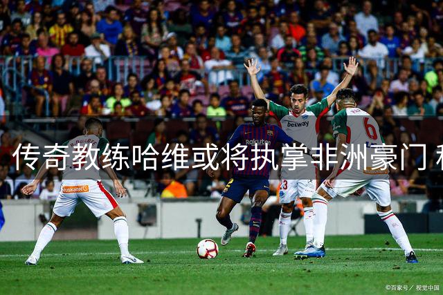 传奇教练哈维或将执掌非洲豪门 科特迪瓦足协酝酿换帅风暴