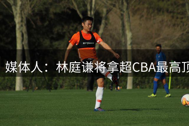 媒体人：林庭谦将拿超CBA最高顶薪的巨额工资 他的归属权仍在天津