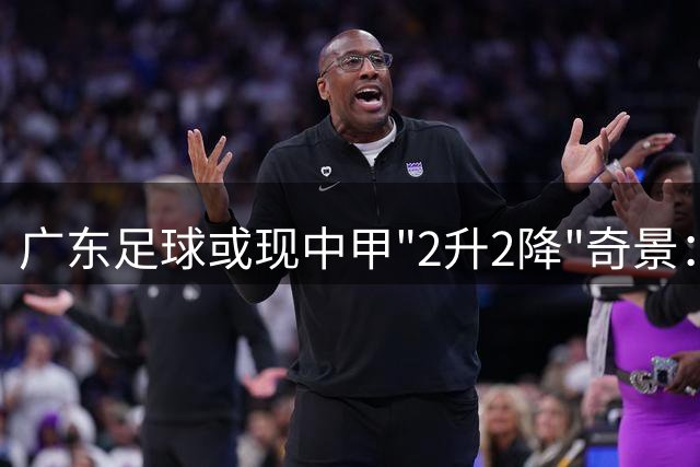广东足球或现中甲"2升2降"奇景：冲超在望与保级危机并存