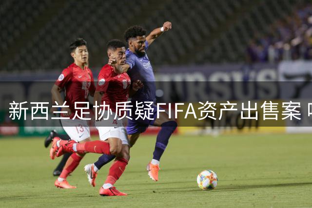新西兰足协质疑FIFA资产出售案 呼吁全球足协共同监督