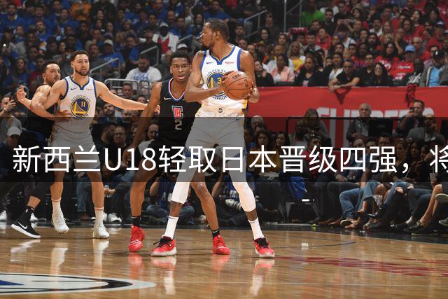 新西兰U18轻取日本晋级四强，将与中国U18争夺决赛席位