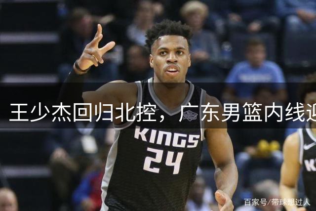 王少杰回归北控，广东男篮内线迎来新变革