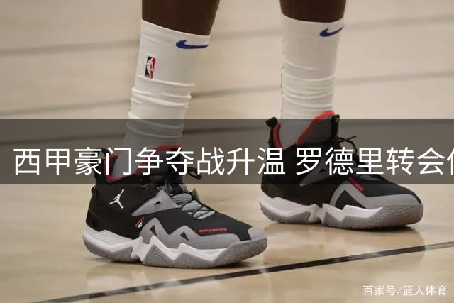 西甲豪门争夺战升温 罗德里转会传闻燃爆足坛