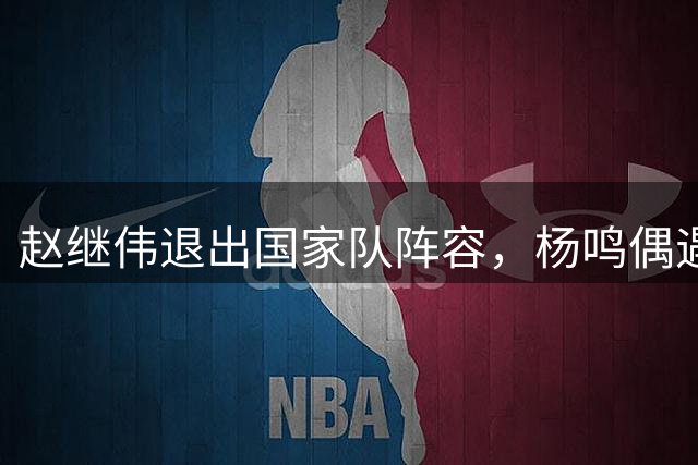 赵继伟退出国家队阵容，杨鸣偶遇，郭士强面临抉择